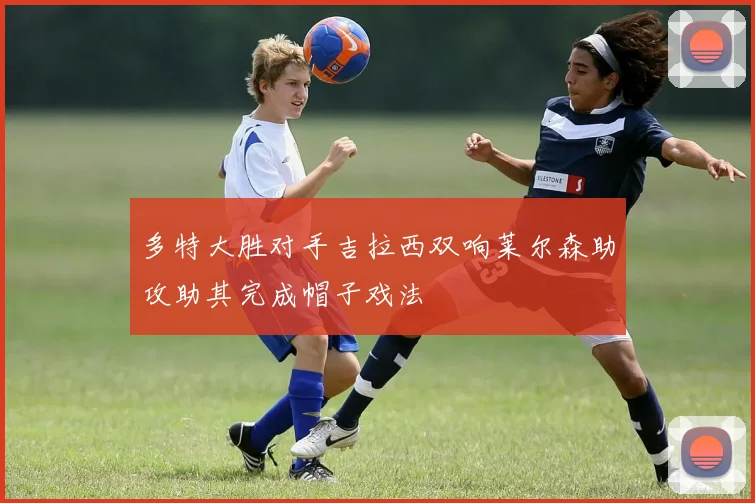 多特大胜对手吉拉西双响莱尔森助攻助其完成帽子戏法