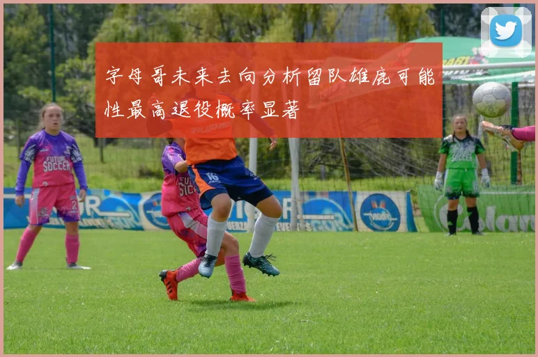 字母哥未来去向分析留队雄鹿可能性最高退役概率显著