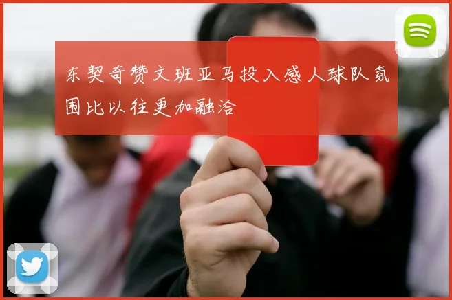 东契奇赞文班亚马投入感人球队氛围比以往更加融洽