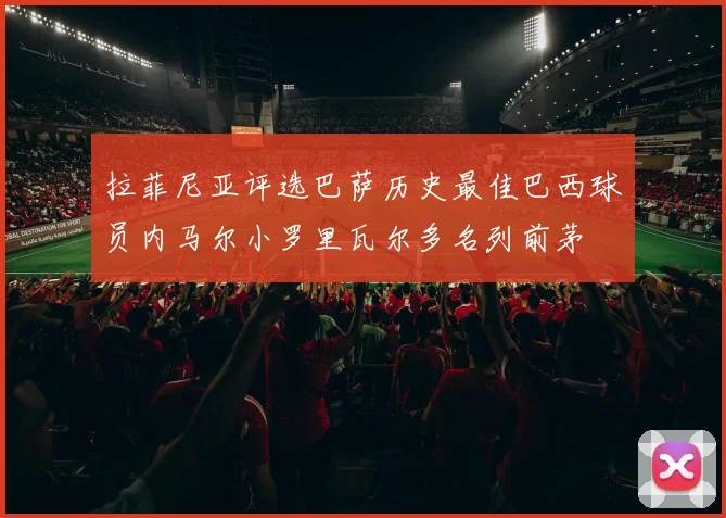 拉菲尼亚评选巴萨历史最佳巴西球员内马尔小罗里瓦尔多名列前茅