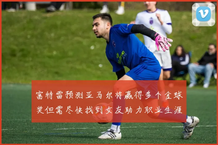 富特雷预测亚马尔将赢得多个金球奖但需尽快找到女友助力职业生涯