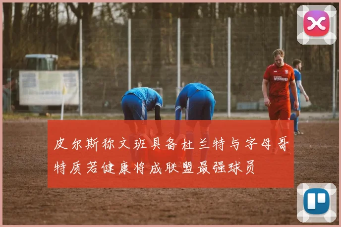 皮尔斯称文班具备杜兰特与字母哥特质若健康将成联盟最强球员