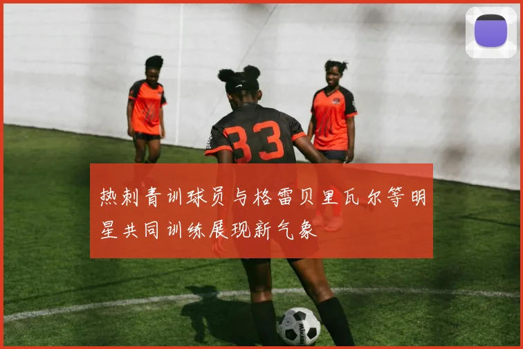 热刺青训球员与格雷贝里瓦尔等明星共同训练展现新气象