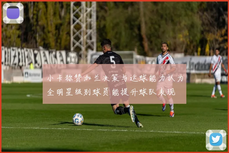 小卡称赞加兰决策与运球能力认为全明星级别球员能提升球队表现