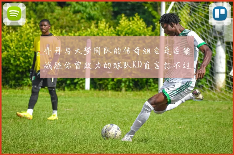 乔丹与大梦同队的传奇组合是否能战胜你曾效力的球队KD直言打不过实在太疯狂
