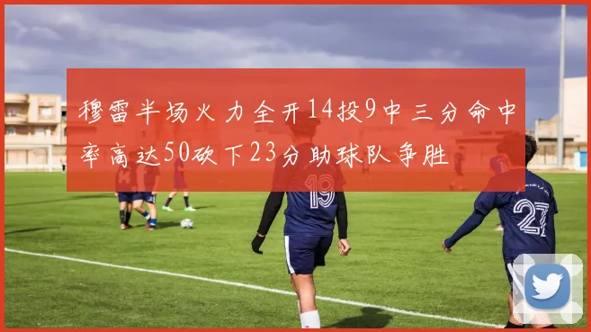穆雷半场火力全开14投9中三分命中率高达50砍下23分助球队争胜