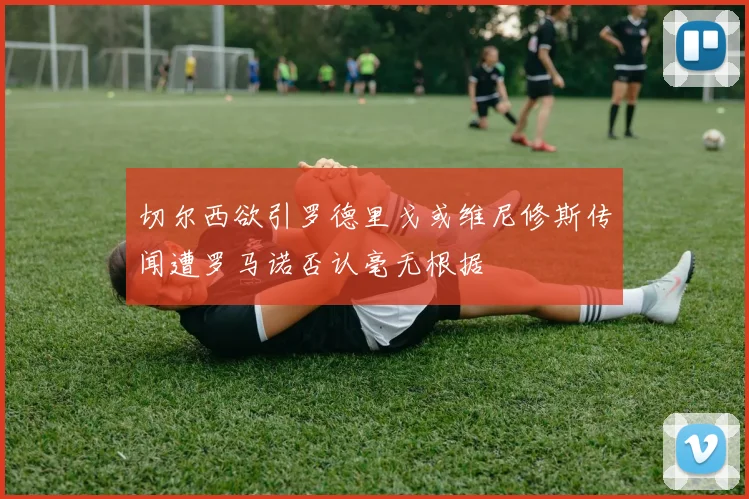 切尔西欲引罗德里戈或维尼修斯传闻遭罗马诺否认毫无根据