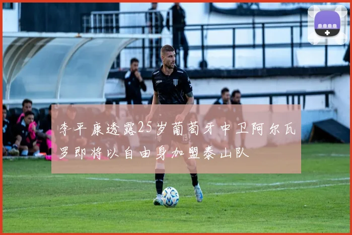 李平康透露25岁葡萄牙中卫阿尔瓦罗即将以自由身加盟泰山队