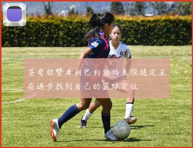 芬奇称赞库利巴利场均表现稳定正在逐步找到自己的篮球定位